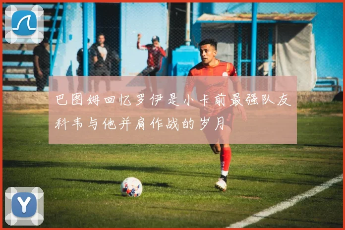 巴图姆回忆罗伊是小卡前最强队友科韦与他并肩作战的岁月