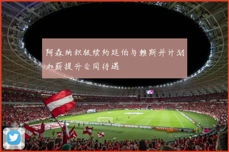 阿森纳积极续约廷伯与赖斯并计划加薪提升合同待遇
