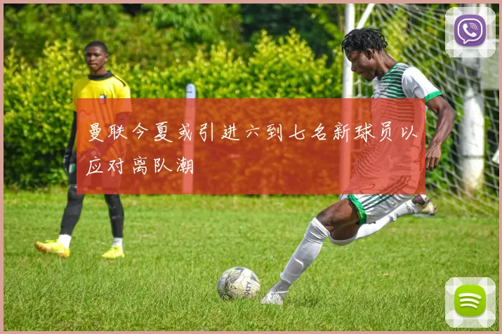 曼联今夏或引进六到七名新球员以应对离队潮
