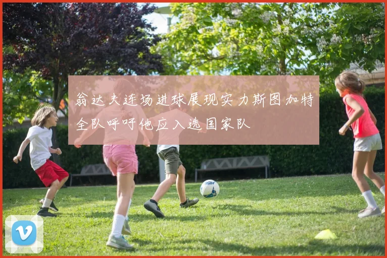 翁达夫连场进球展现实力斯图加特全队呼吁他应入选国家队