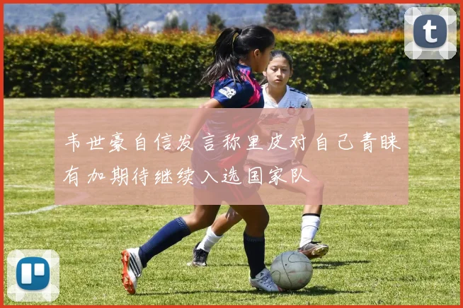 韦世豪自信发言称里皮对自己青睐有加期待继续入选国家队