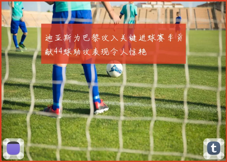 迪亚斯为巴黎攻入关键进球赛季贡献44球助攻表现令人惊艳