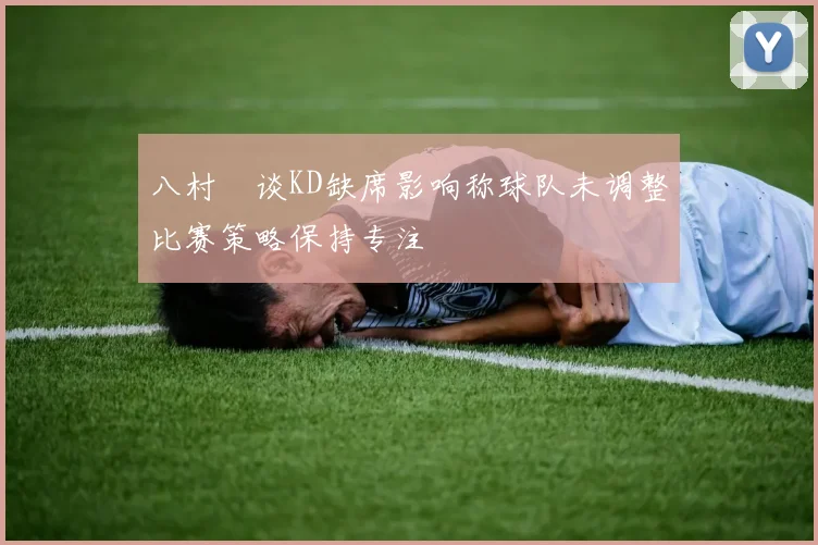 八村塁谈KD缺席影响称球队未调整比赛策略保持专注