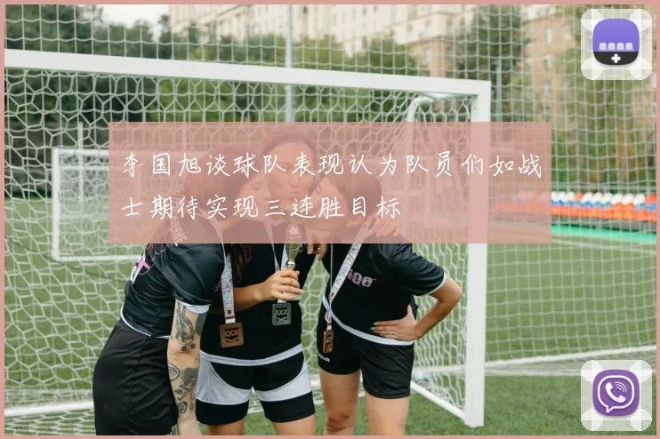李国旭谈球队表现认为队员们如战士期待实现三连胜目标