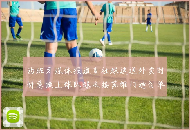 西班牙媒体报道皇社球迷送外卖时特意换上球队球衣接苏维门迪订单