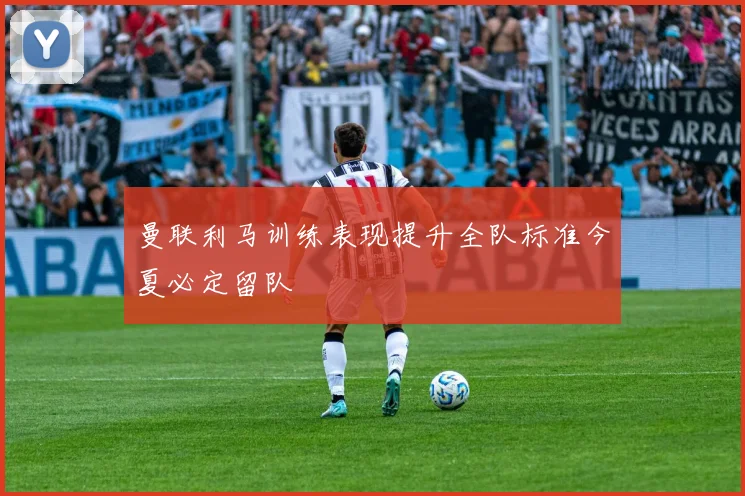 曼联利马训练表现提升全队标准今夏必定留队