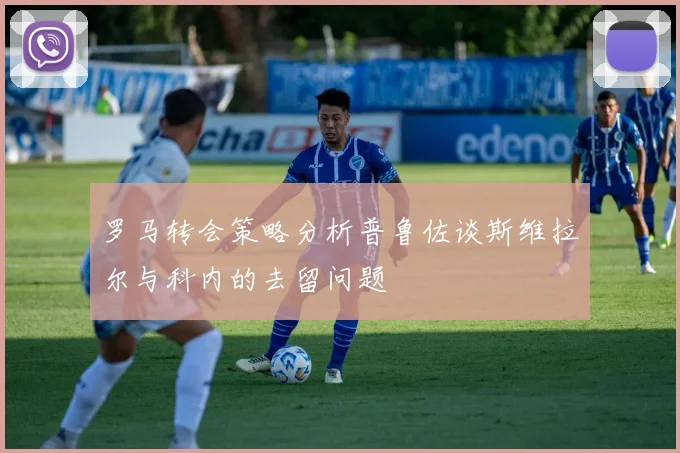 罗马转会策略分析普鲁佐谈斯维拉尔与科内的去留问题