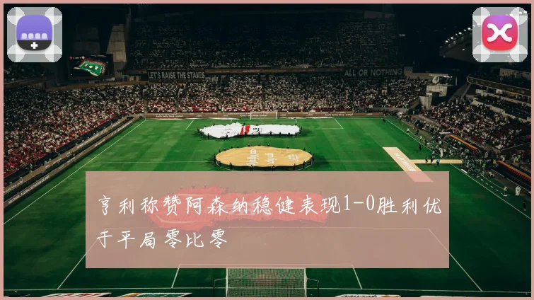 亨利称赞阿森纳稳健表现1-0胜利优于平局零比零