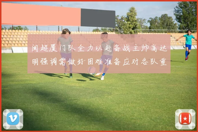 闽超厦门队全力以赴备战主帅高达明强调需做好困难准备应对各队重视挑战