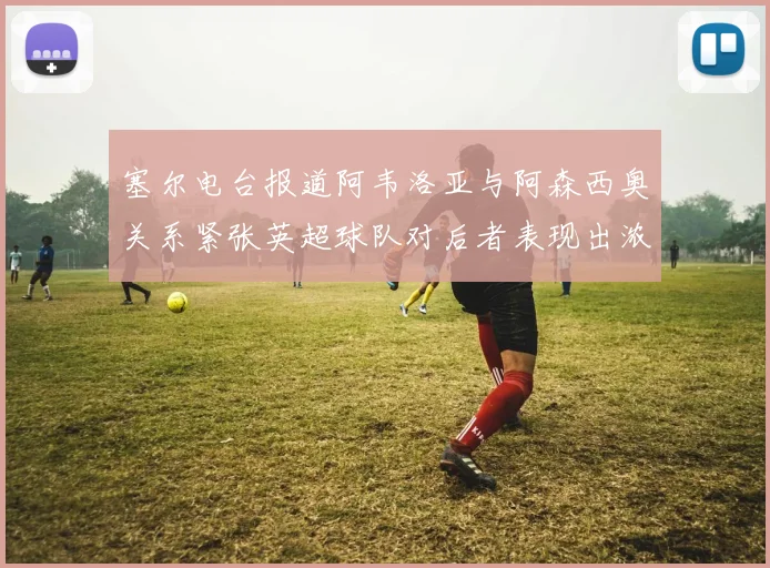 塞尔电台报道阿韦洛亚与阿森西奥关系紧张英超球队对后者表现出浓厚兴趣