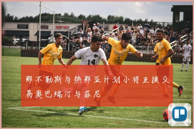 那不勒斯与热那亚计划小将互换交易奥巴瑞汀与菲尼