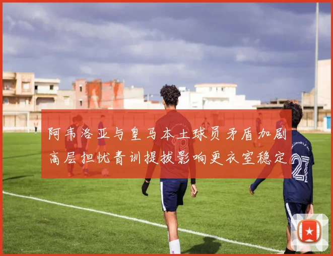 阿韦洛亚与皇马本土球员矛盾加剧高层担忧青训提拔影响更衣室稳定