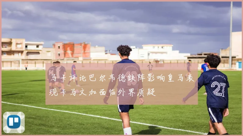 马卡评论巴尔韦德缺阵影响皇马表现卡马文加面临外界质疑