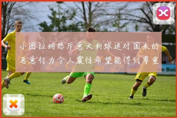 小图拉姆怒斥意大利球迷对国米的恶意行为令人震惊希望能得到尊重与支持