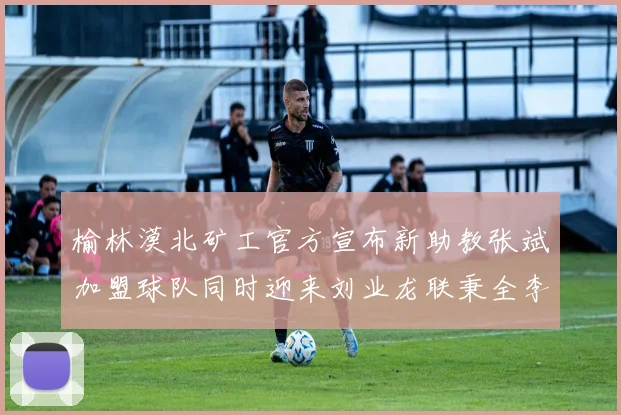 榆林漠北矿工官方宣布新助教张斌加盟球队同时迎来刘业龙联秉全李泽宇三位新援