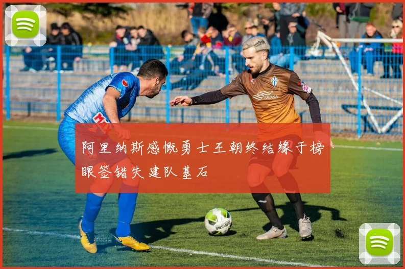 阿里纳斯感慨勇士王朝终结缘于榜眼签错失建队基石