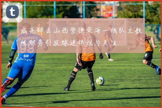成亮辞去山西崇德荣海一线队主教练职务引发球迷热议与关注
