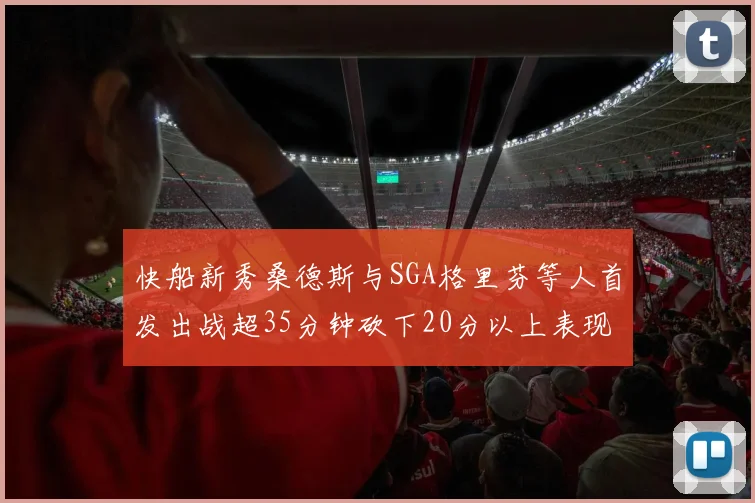 快船新秀桑德斯与SGA格里芬等人首发出战超35分钟砍下20分以上表现亮眼