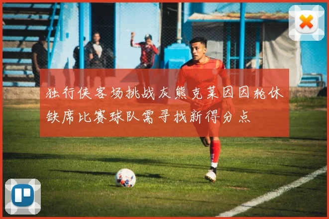 独行侠客场挑战灰熊克莱因因轮休缺席比赛球队需寻找新得分点