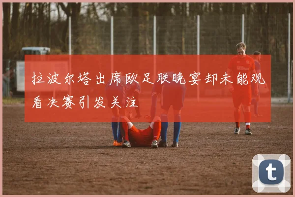拉波尔塔出席欧足联晚宴却未能观看决赛引发关注