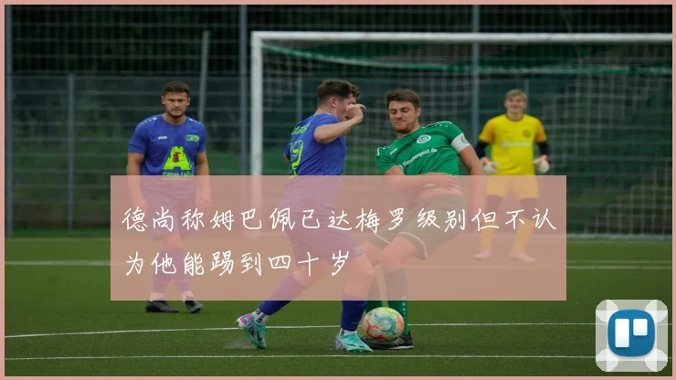 德尚称姆巴佩已达梅罗级别但不认为他能踢到四十岁
