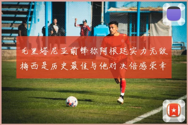 毛里塔尼亚前锋称阿根廷实力无敌梅西是历史最佳与他对决倍感荣幸