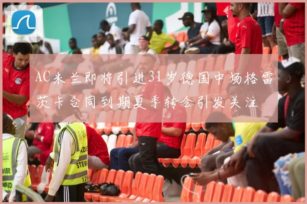 AC米兰即将引进31岁德国中场格雷茨卡合同到期夏季转会引发关注