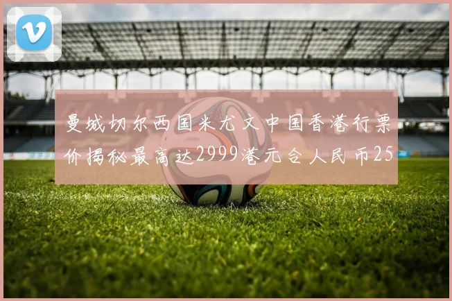 曼城切尔西国米尤文中国香港行票价揭秘最高达2999港元合人民币2598元