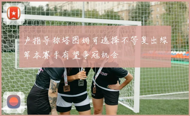 卢指导称塔图姆可选择不等复出绿军本赛季有望争冠机会
