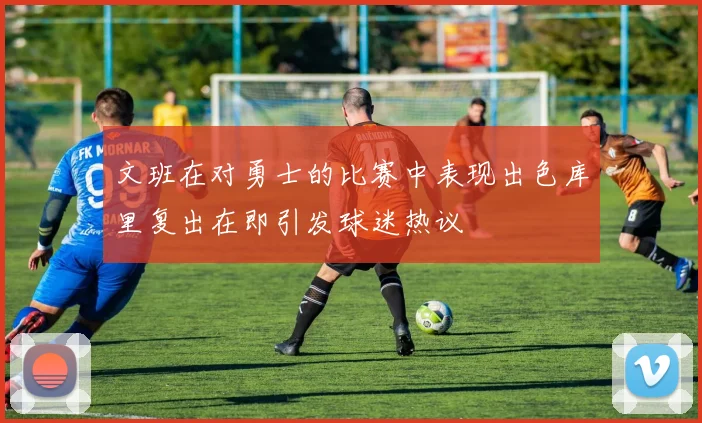 文班在对勇士的比赛中表现出色库里复出在即引发球迷热议