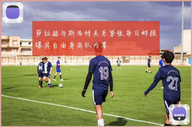 萨拉赫与斯洛特关系紧张每日邮报曝其自由身离队内幕