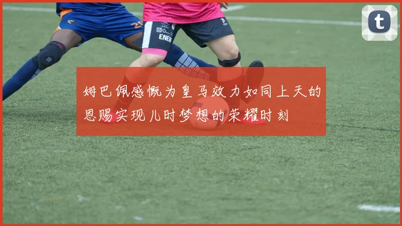 姆巴佩感慨为皇马效力如同上天的恩赐实现儿时梦想的荣耀时刻