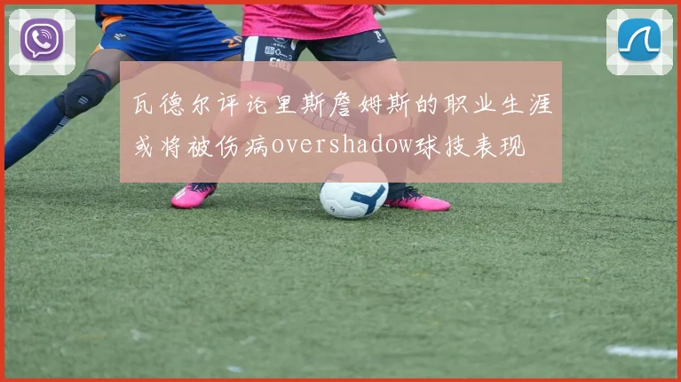 瓦德尔评论里斯詹姆斯的职业生涯或将被伤病overshadow球技表现
