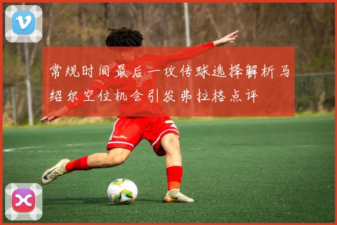 常规时间最后一攻传球选择解析马绍尔空位机会引发弗拉格点评