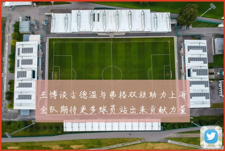 王博谈古德温与弗格双核助力上海全队期待更多球员站出来贡献力量